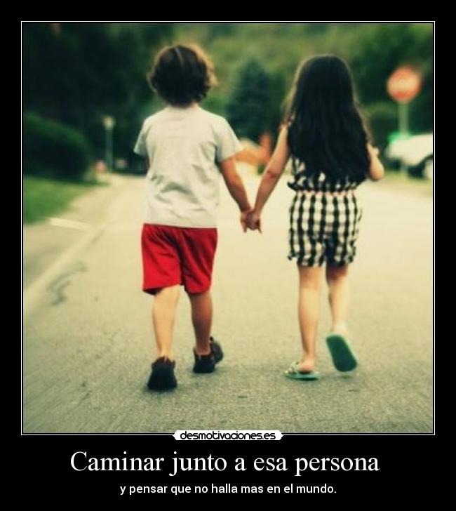 Caminar junto a esa persona - y pensar que no halla mas en el mundo.