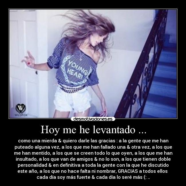 Hoy me he levantado ... - como una mierda & quiero darle las gracias : a la gente que me han
puteado alguna vez, a los que me han fallado una & otra vez, a los que
me han mentido, a los que se creen todo lo que oyen, a los que me han
insultado, a los que van de amigos & no lo son, a los que tienen doble
personalidad & en definitiva a toda la gente con la que he discutido
este año, a los que no hace falta ni nombrar, GRACIAS a todos ellos 
cada día soy más fuerte & cada día lo seré más (: ..