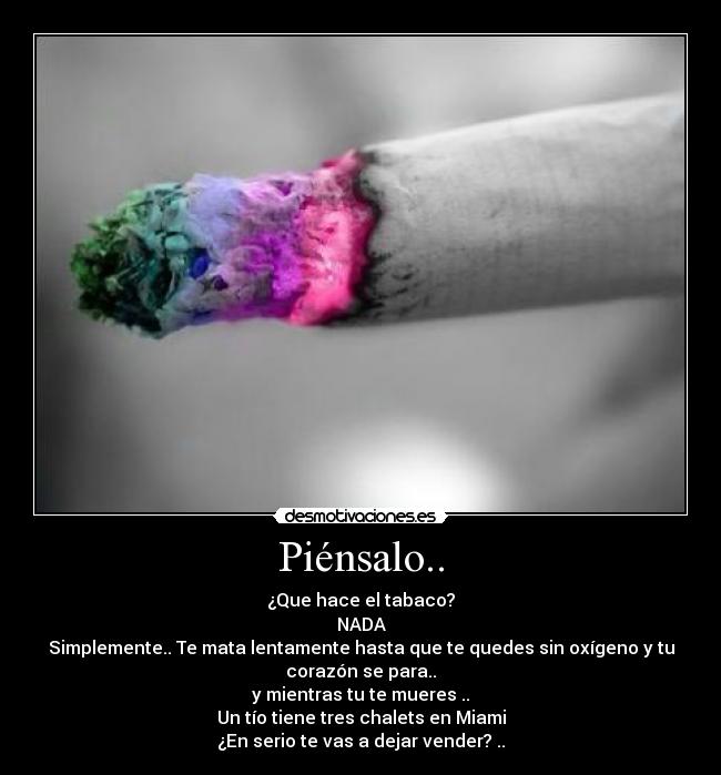 Piénsalo.. - ¿Que hace el tabaco?
NADA
Simplemente.. Te mata lentamente hasta que te quedes sin oxígeno y tu
corazón se para..
y mientras tu te mueres ..
Un tío tiene tres chalets en Miami
¿En serio te vas a dejar vender? ..