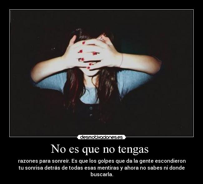 No es que no tengas - razones para sonreír. Es que los golpes que da la gente escondieron
tu sonrisa detrás de todas esas mentiras y ahora no sabes ni donde
buscarla.