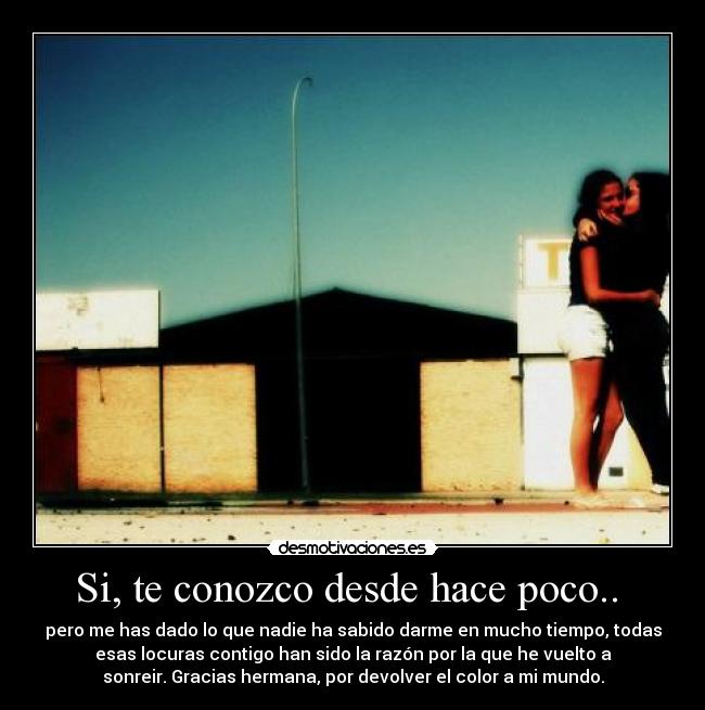 Si, te conozco desde hace poco..  - pero me has dado lo que nadie ha sabido darme en mucho tiempo, todas
esas locuras contigo han sido la razón por la que he vuelto a
sonreir. Gracias hermana, por devolver el color a mi mundo.
