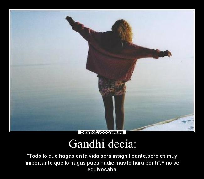 Gandhi decía: - Todo lo que hagas en la vida será insignificante,pero es muy
importante que lo hagas pues nadie más lo hará por ti.Y no se
equivocaba.