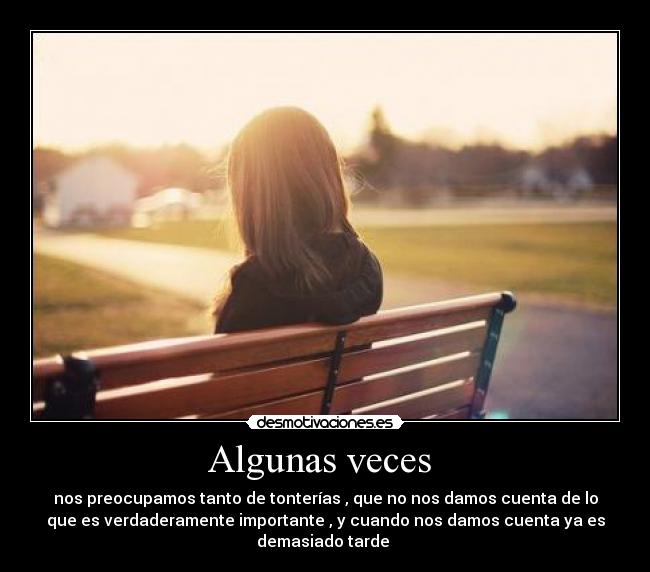 Algunas veces  - nos preocupamos tanto de tonterías , que no nos damos cuenta de lo
que es verdaderamente importante , y cuando nos damos cuenta ya es
demasiado tarde 