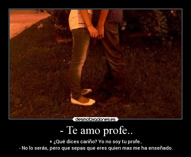 - Te amo profe.. - + ¿Qué dices cariño? Yo no soy tu profe..
- No lo serás, pero que sepas que eres quien mas me ha enseñado.