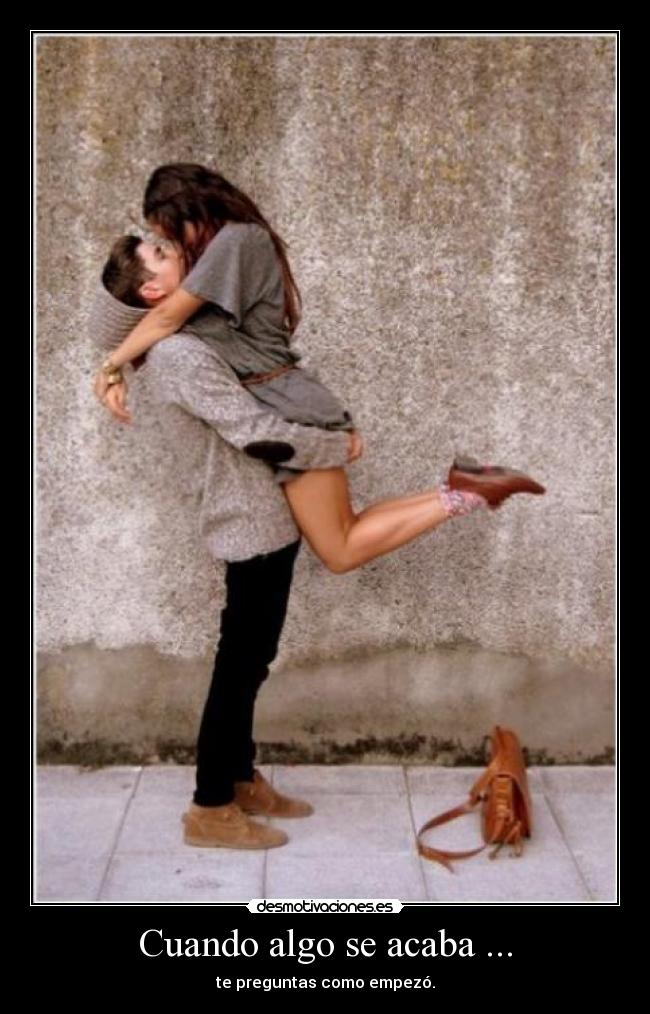 Cuando algo se acaba ... - te preguntas como empezó.