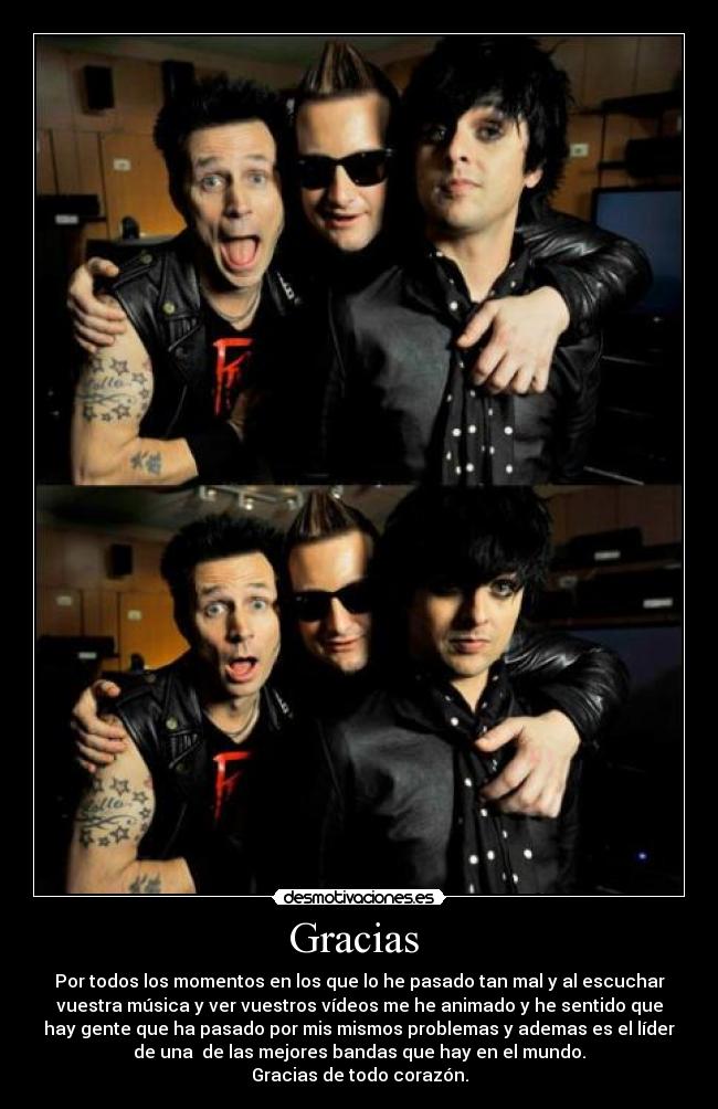 Gracias - Por todos los momentos en los que lo he pasado tan mal y al escuchar
vuestra música y ver vuestros vídeos me he animado y he sentido que
hay gente que ha pasado por mis mismos problemas y ademas es el líder
de una de las mejores bandas que hay en el mundo.
Gracias de todo corazón.