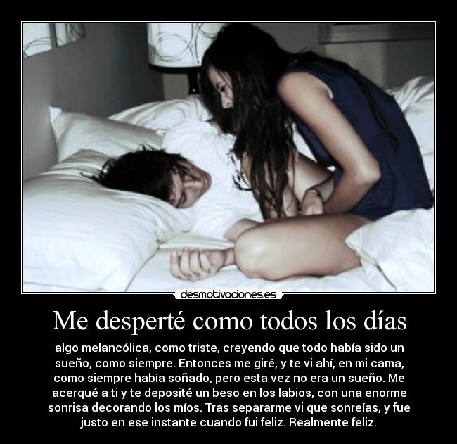 Me desperté como todos los días - algo melancólica, como triste, creyendo que todo había sido un
sueño, como siempre. Entonces me giré, y te vi ahí, en mi cama,
como siempre había soñado, pero esta vez no era un sueño. Me
acerqué a ti y te deposité un beso en los labios, con una enorme
sonrisa decorando los míos. Tras separarme vi que sonreías, y fue
justo en ese instante cuando fui feliz. Realmente feliz.