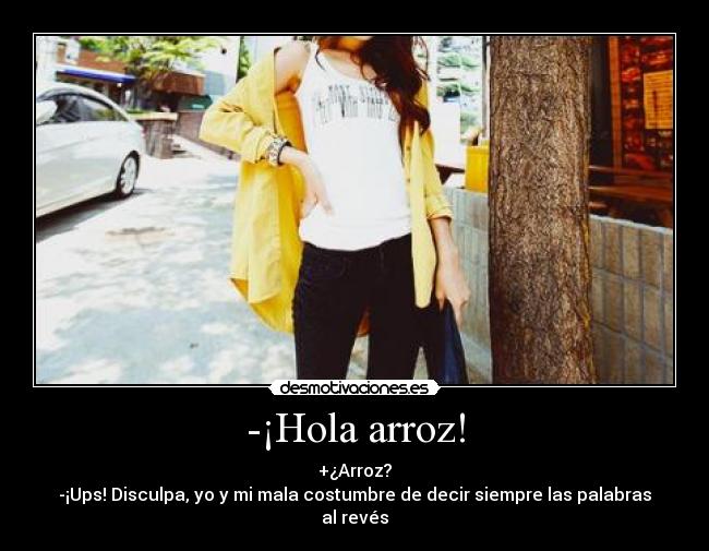 -¡Hola arroz! - +¿Arroz?
-¡Ups! Disculpa, yo y mi mala costumbre de decir siempre las palabras al revés