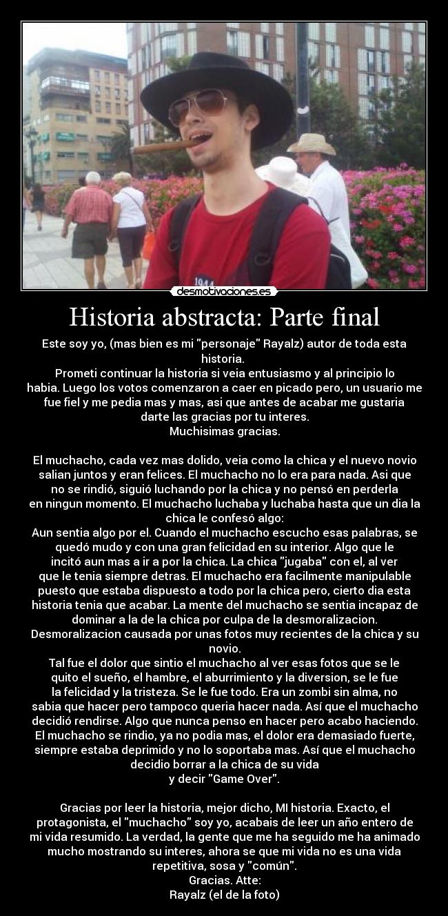 Historia abstracta: Parte final - Este soy yo, (mas bien es mi personaje Rayalz) autor de toda esta
historia. 
Prometi continuar la historia si veia entusiasmo y al principio lo
habia. Luego los votos comenzaron a caer en picado pero, un usuario me
fue fiel y me pedia mas y mas, asi que antes de acabar me gustaria
darte las gracias por tu interes.
Muchisimas gracias.

El muchacho, cada vez mas dolido, veia como la chica y el nuevo novio
salian juntos y eran felices. El muchacho no lo era para nada. Asi que
no se rindió, siguió luchando por la chica y no pensó en perderla
en ningun momento. El muchacho luchaba y luchaba hasta que un dia la
chica le confesó algo:
Aun sentia algo por el. Cuando el muchacho escucho esas palabras, se
quedó mudo y con una gran felicidad en su interior. Algo que le
incitó aun mas a ir a por la chica. La chica jugaba con el, al ver
que le tenia siempre detras. El muchacho era facilmente manipulable
puesto que estaba dispuesto a todo por la chica pero, cierto dia esta
historia tenia que acabar. La mente del muchacho se sentia incapaz de
dominar a la de la chica por culpa de la desmoralizacion.
Desmoralizacion causada por unas fotos muy recientes de la chica y su
novio.
Tal fue el dolor que sintio el muchacho al ver esas fotos que se le
quito el sueño, el hambre, el aburrimiento y la diversion, se le fue
la felicidad y la tristeza. Se le fue todo. Era un zombi sin alma, no
sabia que hacer pero tampoco queria hacer nada. Así que el muchacho
decidió rendirse. Algo que nunca penso en hacer pero acabo haciendo.
El muchacho se rindio, ya no podia mas, el dolor era demasiado fuerte,
siempre estaba deprimido y no lo soportaba mas. Así que el muchacho
decidio borrar a la chica de su vida
y decir Game Over.

Gracias por leer la historia, mejor dicho, MI historia. Exacto, el
protagonista, el muchacho soy yo, acabais de leer un año entero de
mi vida resumido. La verdad, la gente que me ha seguido me ha animado
mucho mostrando su interes, ahora se que mi vida no es una vida
repetitiva, sosa y común.
Gracias. Atte:
Rayalz (el de la foto)