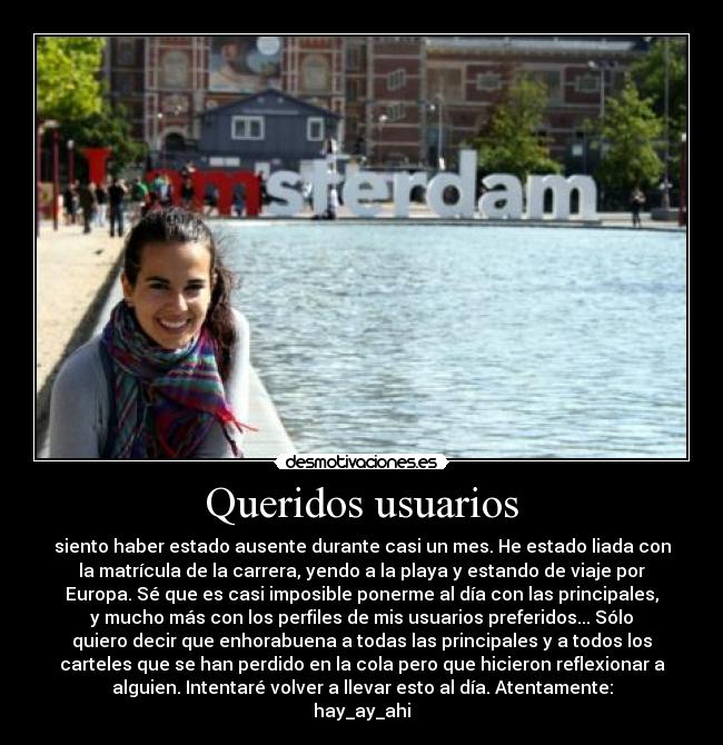 Queridos usuarios - siento haber estado ausente durante casi un mes. He estado liada con
la matrícula de la carrera, yendo a la playa y estando de viaje por
Europa. Sé que es casi imposible ponerme al día con las principales,
y mucho más con los perfiles de mis usuarios preferidos... Sólo
quiero decir que enhorabuena a todas las principales y a todos los
carteles que se han perdido en la cola pero que hicieron reflexionar a
alguien. Intentaré volver a llevar esto al día. Atentamente:
hay_ay_ahi