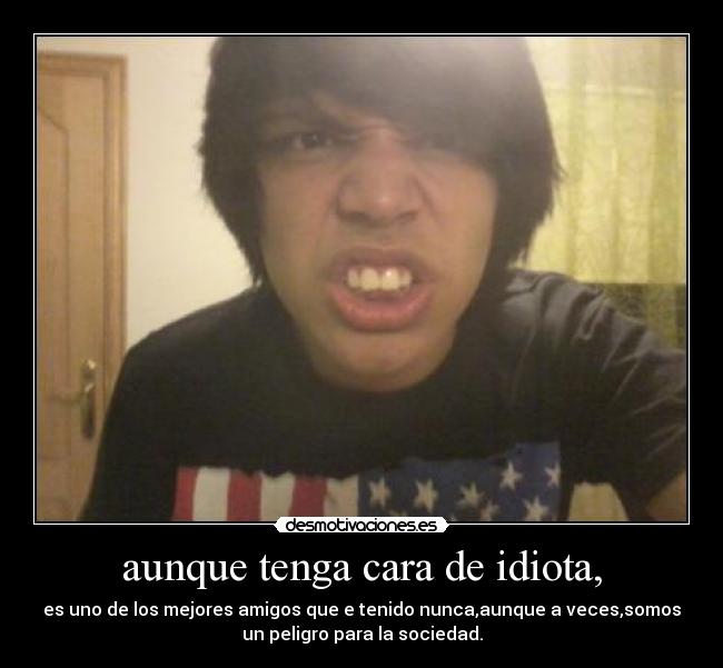 aunque tenga cara de idiota, - es uno de los mejores amigos que e tenido nunca,aunque a veces,somos
un peligro para la sociedad.