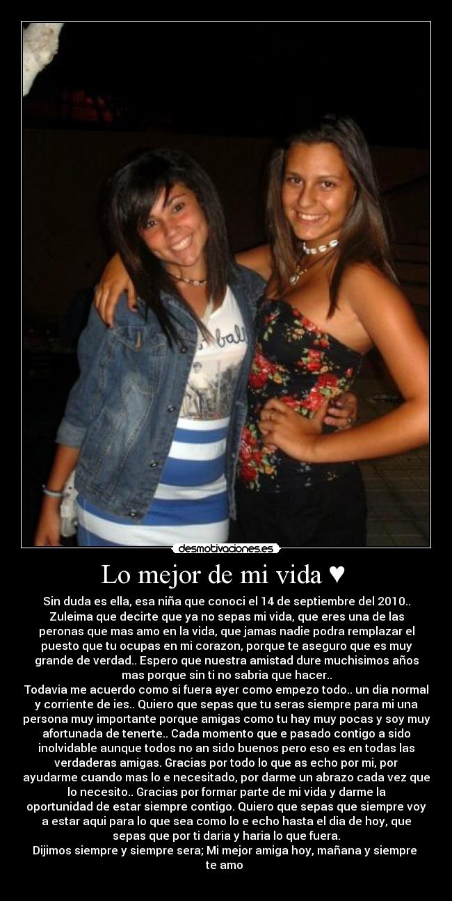 Lo mejor de mi vida ♥  - Sin duda es ella, esa niña que conoci el 14 de septiembre del 2010..
Zuleima que decirte que ya no sepas mi vida, que eres una de las
peronas que mas amo en la vida, que jamas nadie podra remplazar el
puesto que tu ocupas en mi corazon, porque te aseguro que es muy
grande de verdad.. Espero que nuestra amistad dure muchisimos años
mas porque sin ti no sabria que hacer..
Todavia me acuerdo como si fuera ayer como empezo todo.. un dia normal
y corriente de ies.. Quiero que sepas que tu seras siempre para mi una
persona muy importante porque amigas como tu hay muy pocas y soy muy
afortunada de tenerte.. Cada momento que e pasado contigo a sido
inolvidable aunque todos no an sido buenos pero eso es en todas las
verdaderas amigas. Gracias por todo lo que as echo por mi, por
ayudarme cuando mas lo e necesitado, por darme un abrazo cada vez que
lo necesito.. Gracias por formar parte de mi vida y darme la
oportunidad de estar siempre contigo. Quiero que sepas que siempre voy
a estar aqui para lo que sea como lo e echo hasta el dia de hoy, que
sepas que por ti daria y haria lo que fuera.
Dijimos siempre y siempre sera; Mi mejor amiga hoy, mañana y siempre 
te amo ♥
