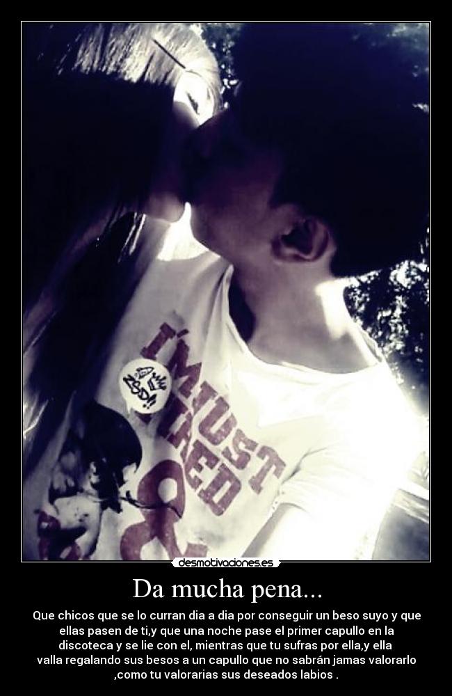 Da mucha pena... - Que chicos que se lo curran dia a dia por conseguir un beso suyo y que
ellas pasen de ti,y que una noche pase el primer capullo en la
discoteca y se lie con el, mientras que tu sufras por ella,y ella 
valla regalando sus besos a un capullo que no sabrán jamas valorarlo
,como tu valorarias sus deseados labios .