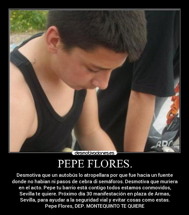 PEPE FLORES. - Desmotiva que un autobús lo atropellara por que fue hacia un fuente
donde no habian ni pasos de cebra di semáforos. Desmotiva que muriera
en el acto. Pepe tu barrio está contigo todos estamos conmovidos,
Sevilla te quiere. Próximo día 30 manifestación en plaza de Armas,
Sevilla, para ayudar a la seguridad vial y evitar cosas como estas.
Pepe Flores, DEP. MONTEQUINTO TE QUIERE