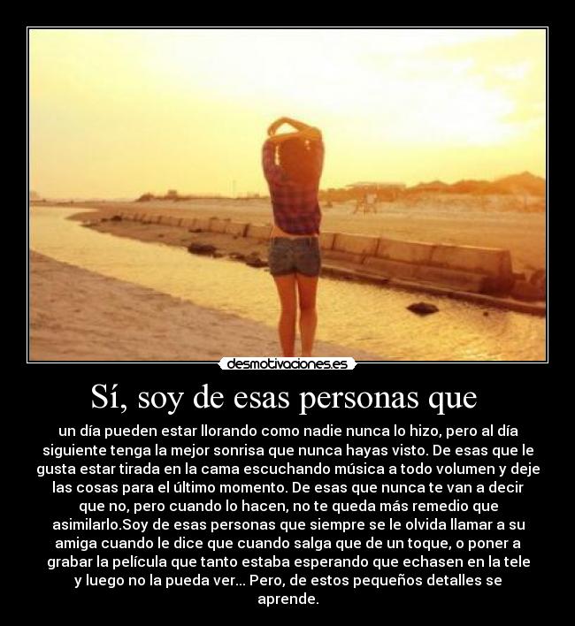 Sí, soy de esas personas que - un día pueden estar llorando como nadie nunca lo hizo, pero al día
siguiente tenga la mejor sonrisa que nunca hayas visto. De esas que le
gusta estar tirada en la cama escuchando música a todo volumen y deje
las cosas para el último momento. De esas que nunca te van a decir
que no, pero cuando lo hacen, no te queda más remedio que
asimilarlo.Soy de esas personas que siempre se le olvida llamar a su
amiga cuando le dice que cuando salga que de un toque, o poner a
grabar la película que tanto estaba esperando que echasen en la tele
y luego no la pueda ver... Pero, de estos pequeños detalles se
aprende.