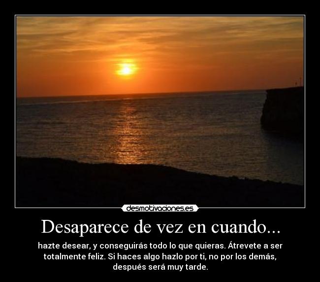 Desaparece de vez en cuando... - hazte desear, y conseguirás todo lo que quieras. Átrevete a ser
totalmente feliz. Si haces algo hazlo por ti, no por los demás,
después será muy tarde.