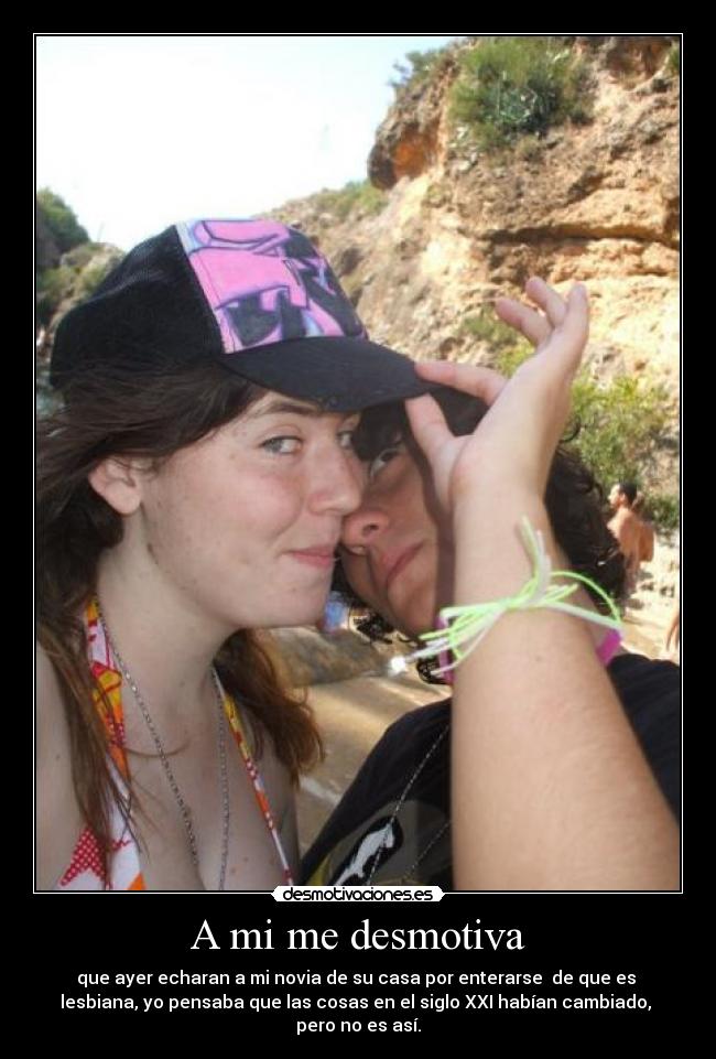 A mi me desmotiva - que ayer echaran a mi novia de su casa por enterarse  de que es 
lesbiana, yo pensaba que las cosas en el siglo XXI habían cambiado, 
pero no es así.