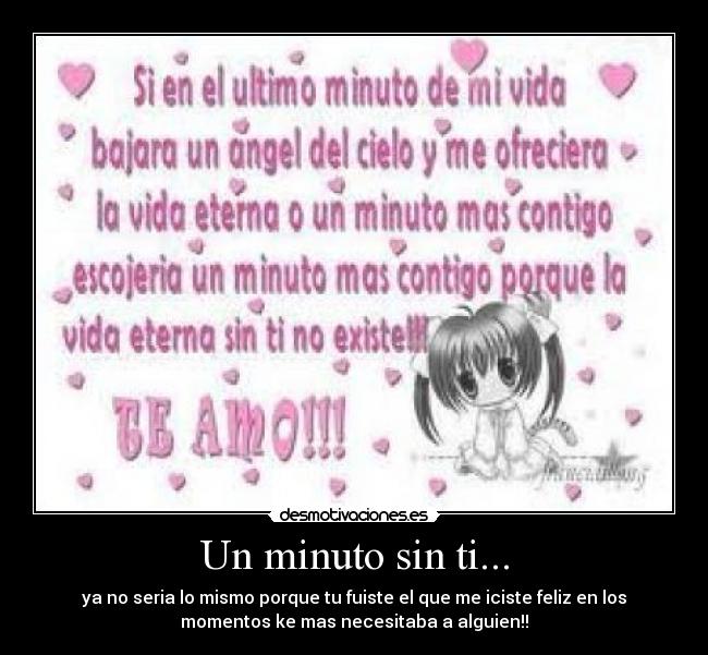 Un minuto sin ti... - ya no seria lo mismo porque tu fuiste el que me iciste feliz en los
momentos ke mas necesitaba a alguien!!