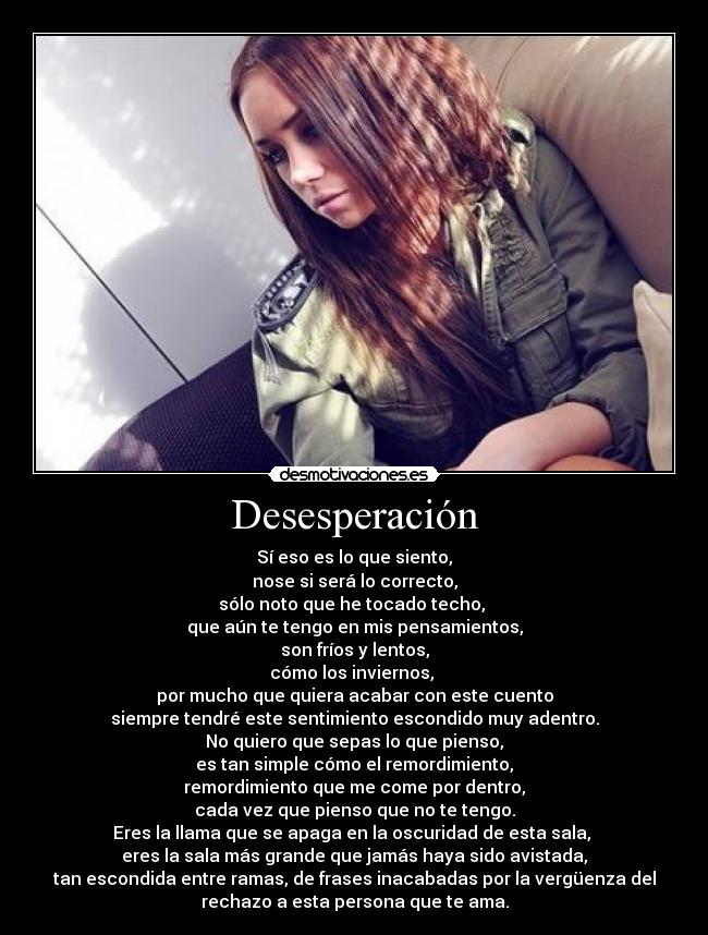 Desesperación - Sí eso es lo que siento,
nose si será lo correcto,
sólo noto que he tocado techo,
que aún te tengo en mis pensamientos,
son fríos y lentos,
cómo los inviernos,
por mucho que quiera acabar con este cuento
siempre tendré este sentimiento escondido muy adentro.
No quiero que sepas lo que pienso,
es tan simple cómo el remordimiento,
remordimiento que me come por dentro,
cada vez que pienso que no te tengo.
Eres la llama que se apaga en la oscuridad de esta sala,
eres la sala más grande que jamás haya sido avistada,
tan escondida entre ramas, de frases inacabadas por la vergüenza del
rechazo a esta persona que te ama.