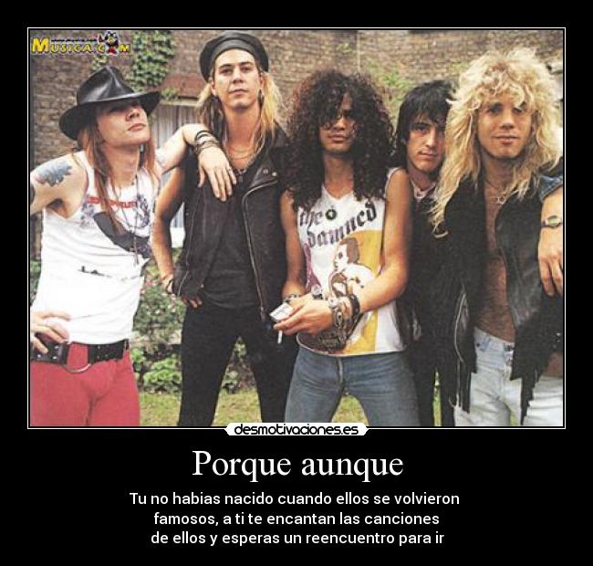 Porque aunque - Tu no habias nacido cuando ellos se volvieron 
famosos, a ti te encantan las canciones
de ellos y esperas un reencuentro para ir