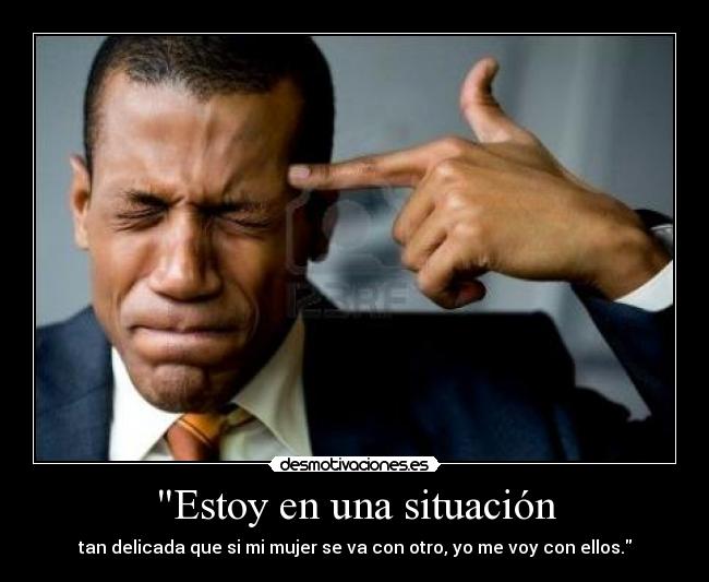 Estoy en una situación - tan delicada que si mi mujer se va con otro, yo me voy con ellos.