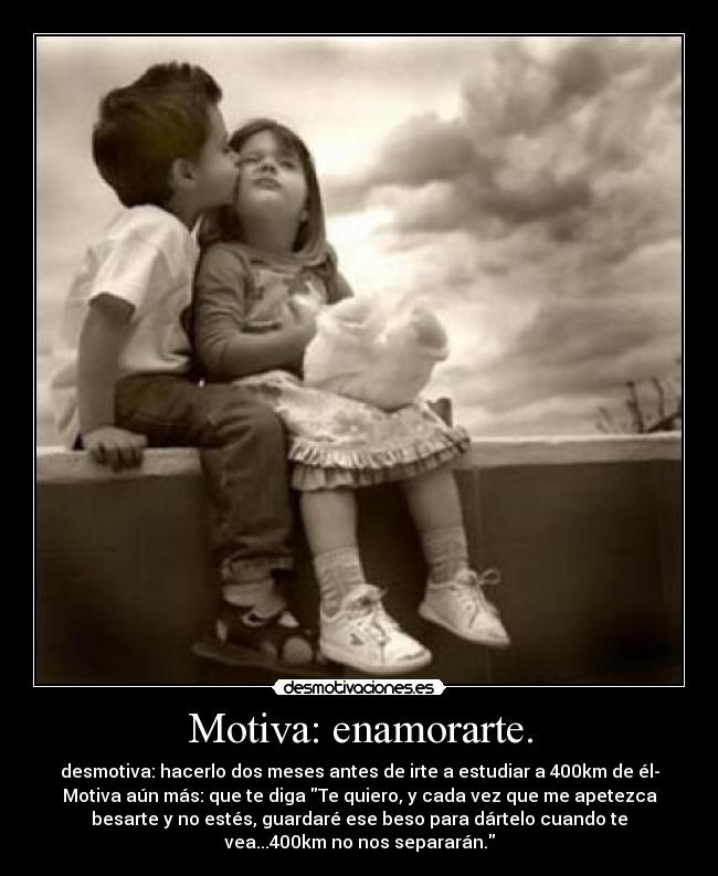 Motiva: enamorarte. - desmotiva: hacerlo dos meses antes de irte a estudiar a 400km de él-
Motiva aún más: que te diga Te quiero, y cada vez que me apetezca
besarte y no estés, guardaré ese beso para dártelo cuando te
vea...400km no nos separarán.