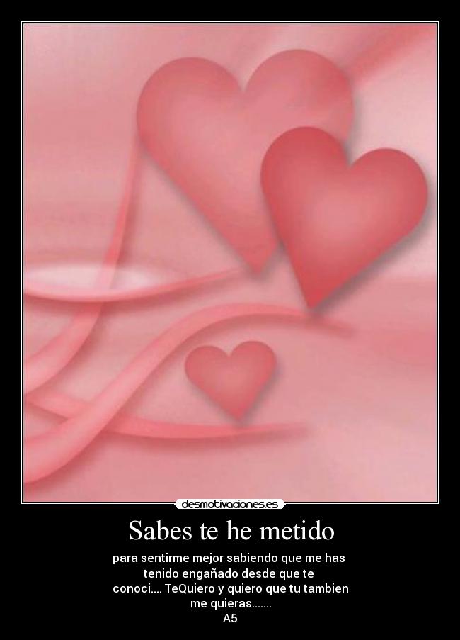 Sabes te he metido - para sentirme mejor sabiendo que me has 
tenido engañado desde que te 
conoci.... TeQuiero y quiero que tu tambien
me quieras.......
A5