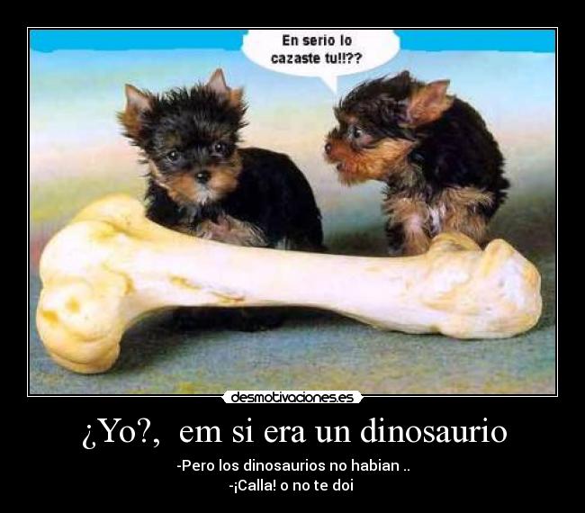 ¿Yo?,  em si era un dinosaurio - -Pero los dinosaurios no habian ..
-¡Calla! o no te doi 