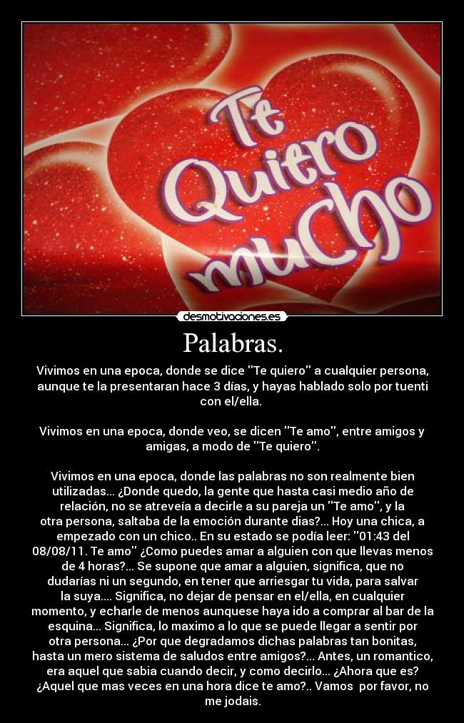 Palabras. - Vivimos en una epoca, donde se dice Te quiero a cualquier persona,
aunque te la presentaran hace 3 días, y hayas hablado solo por tuenti
con el/ella. 

Vivimos en una epoca, donde veo, se dicen Te amo, entre amigos y
amigas, a modo de Te quiero.

Vivimos en una epoca, donde las palabras no son realmente bien
utilizadas... ¿Donde quedo, la gente que hasta casi medio año de
relación, no se atreveía a decirle a su pareja un Te amo, y la
otra persona, saltaba de la emoción durante dias?... Hoy una chica, a
empezado con un chico.. En su estado se podía leer: 01:43 del
08/08/11. Te amo ¿Como puedes amar a alguien con que llevas menos
de 4 horas?... Se supone que amar a alguien, significa, que no
dudarías ni un segundo, en tener que arriesgar tu vida, para salvar
la suya.... Significa, no dejar de pensar en el/ella, en cualquier
momento, y echarle de menos aunquese haya ido a comprar al bar de la
esquina... Significa, lo maximo a lo que se puede llegar a sentir por
otra persona... ¿Por que degradamos dichas palabras tan bonitas,
hasta un mero sistema de saludos entre amigos?... Antes, un romantico,
era aquel que sabia cuando decir, y como decirlo... ¿Ahora que es?
¿Aquel que mas veces en una hora dice te amo?.. Vamos  por favor, no
me jodais.