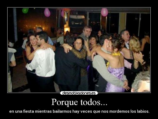 Porque todos... - en una fiesta mientras bailarmos hay veces que nos mordemos los labios.