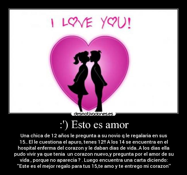:) Esto es amor - Una chica de 12 años le pregunta a su novio q le regalaria en sus
15.. El le cuestiona el apuro, tenes 12!! A los 14 se encuentra en el
hospital enferma del corazon y le daban dias de vida..A los dias ella
pudo vivir ya que tenia  un corazon nuevo,y pregunta por el amor de su
vida , porque no aparecia ? . Luego encuentra una carta diciendo:
Este es el mejor regalo para tus 15,te amo y te entrego mi corazon