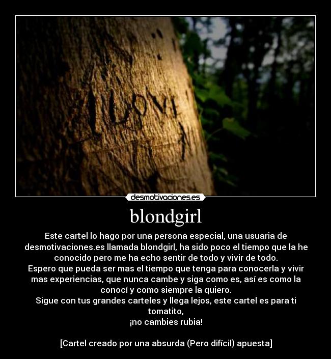 blondgirl - Este cartel lo hago por una persona especial, una usuaria de
desmotivaciones.es llamada blondgirl, ha sido poco el tiempo que la he
conocido pero me ha echo sentir de todo y vivir de todo.
Espero que pueda ser mas el tiempo que tenga para conocerla y vivir
mas experiencias, que nunca cambe y siga como es, así es como la
conocí y como siempre la quiero.
Sigue con tus grandes carteles y llega lejos, este cartel es para ti
tomatito,
¡no cambies rubia!

[Cartel creado por una absurda (Pero difícil) apuesta]