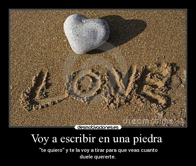 Voy a escribir en una piedra  - te quiero y te la voy a tirar para que veas cuanto
duele quererte. 