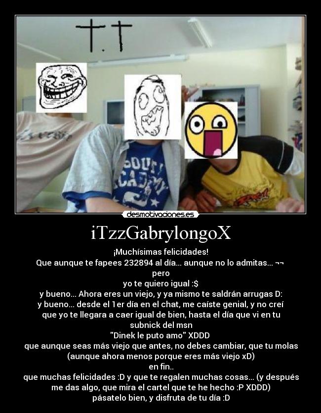 iTzzGabrylongoX - ¡Muchísimas felicidades!
Que aunque te fapees 232894 al día... aunque no lo admitas... ¬¬ 
pero
yo te quiero igual :$
y bueno... Ahora eres un viejo, y ya mismo te saldrán arrugas D:
y bueno... desde el 1er día en el chat, me caíste genial, y no creí
que yo te llegara a caer igual de bien, hasta el día que vi en tu
subnick del msn
Dinek le puto amo XDDD 
que aunque seas más viejo que antes, no debes cambiar, que tu molas
(aunque ahora menos porque eres más viejo xD)
en fin..
que muchas felicidades :D y que te regalen muchas cosas... (y después
me das algo, que mira el cartel que te he hecho :P XDDD)
pásatelo bien, y disfruta de tu día :D