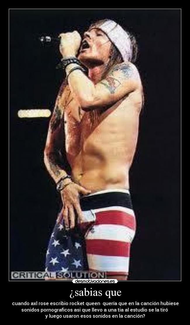 ¿sabias que - cuando axl rose escribio rocket queen  quería que en la canción hubiese
sonidos pornograficos asi que llevo a una tia al estudio se la tiró 
y luego usaron esos sonidos en la canción?