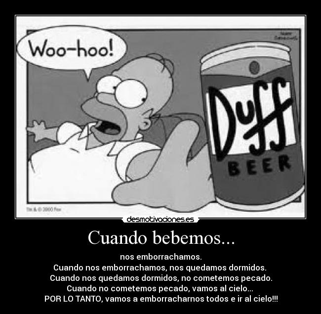 Cuando bebemos... - nos emborrachamos.
Cuando nos emborrachamos, nos quedamos dormidos.
Cuando nos quedamos dormidos, no cometemos pecado.
Cuando no cometemos pecado, vamos al cielo...
POR LO TANTO, vamos a emborracharnos todos e ir al cielo!!!