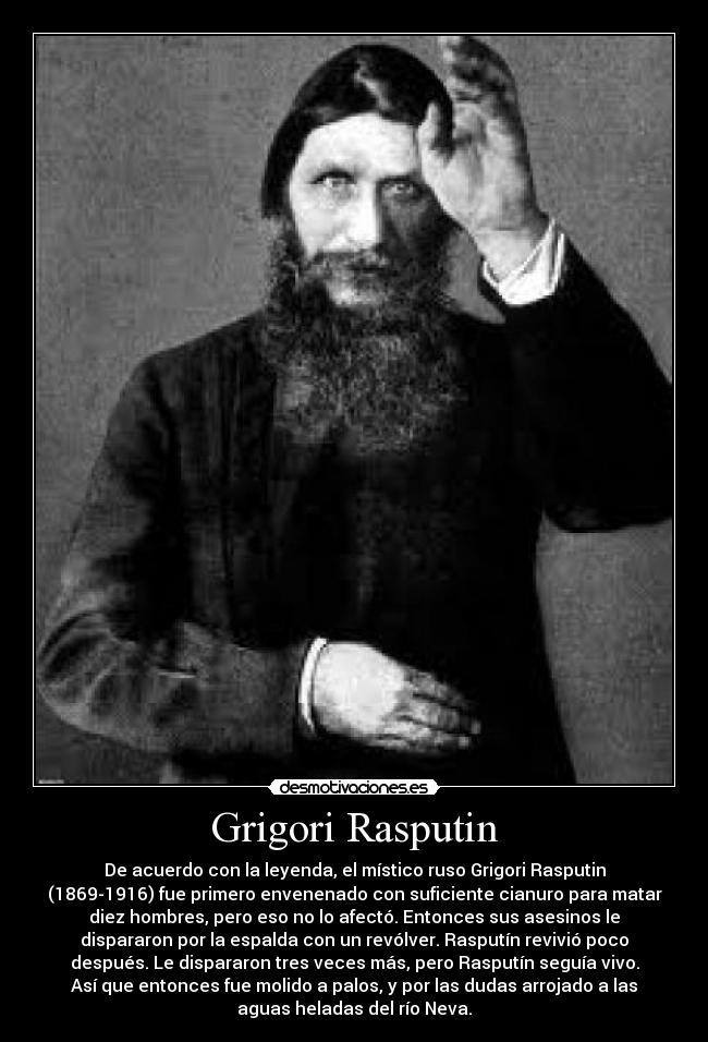 Grigori Rasputin - De acuerdo con la leyenda, el místico ruso Grigori Rasputin
(1869-1916) fue primero envenenado con suficiente cianuro para matar
diez hombres, pero eso no lo afectó. Entonces sus asesinos le
dispararon por la espalda con un revólver. Rasputín revivió poco
después. Le dispararon tres veces más, pero Rasputín seguía vivo.
Así que entonces fue molido a palos, y por las dudas arrojado a las
aguas heladas del río Neva.