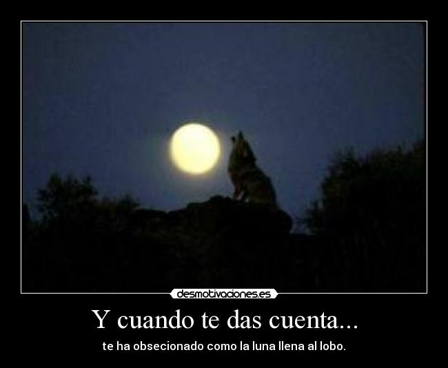 Y cuando te das cuenta... - te ha obsecionado como la luna llena al lobo.