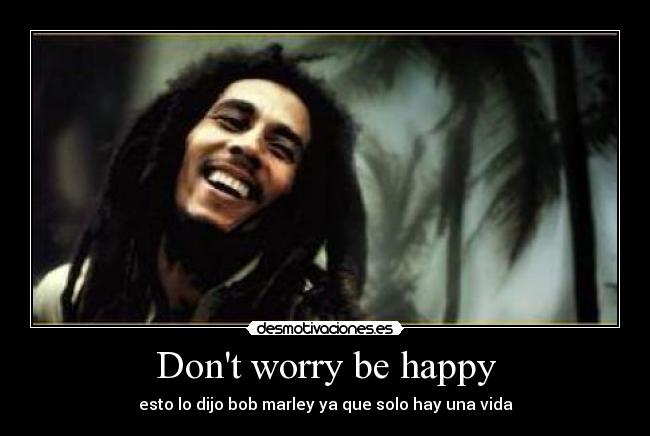 Dont worry be happy - esto lo dijo bob marley ya que solo hay una vida