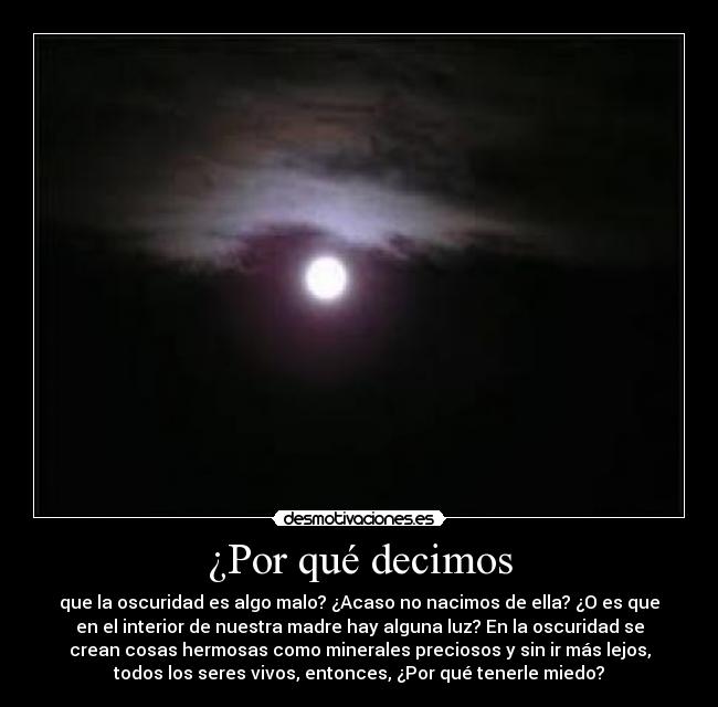 ¿Por qué decimos - que la oscuridad es algo malo? ¿Acaso no nacimos de ella? ¿O es que
en el interior de nuestra madre hay alguna luz? En la oscuridad se
crean cosas hermosas como minerales preciosos y sin ir más lejos,
todos los seres vivos, entonces, ¿Por qué tenerle miedo?