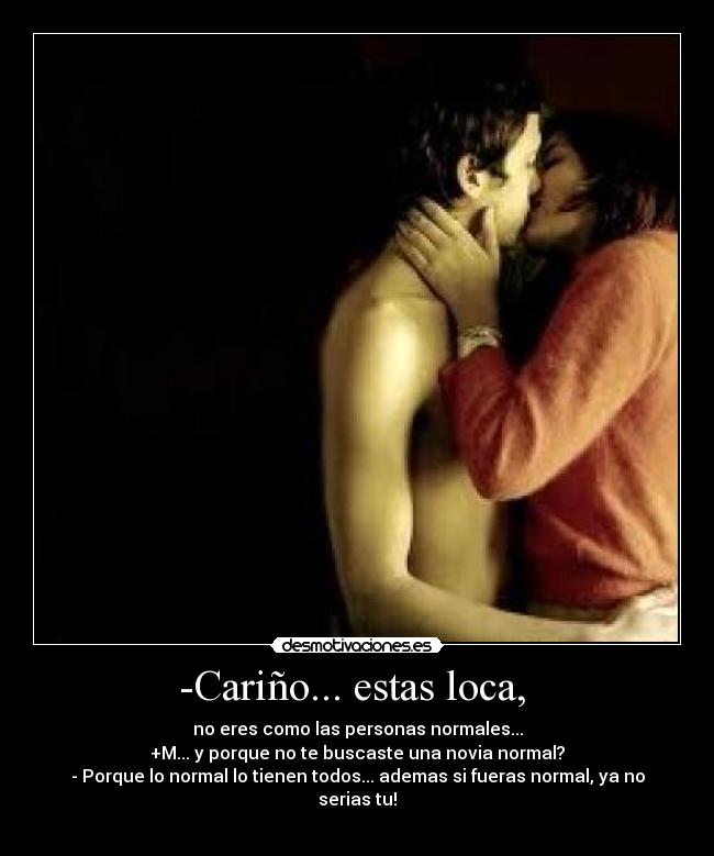 -Cariño... estas loca,  - no eres como las personas normales...
+M... y porque no te buscaste una novia normal?
- Porque lo normal lo tienen todos... ademas si fueras normal, ya no serias tu!
