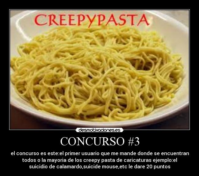 CONCURSO #3 - el concurso es este:el primer usuario que me mande donde se encuentran
todos o la mayoria de los creepy pasta de caricaturas ejemplo:el
suicidio de calamardo,suicide mouse,etc le dare 20 puntos