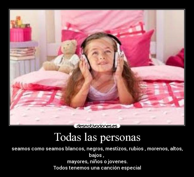 Todas las personas - seamos como seamos blancos, negros, mestizos, rubios , morenos, altos, bajos ,
mayores, niños o jovenes.
Todos tenemos una canción especial