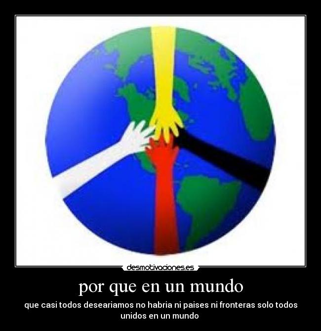 por que en un mundo - que casi todos deseariamos no habria ni paises ni fronteras solo todos
unidos en un mundo