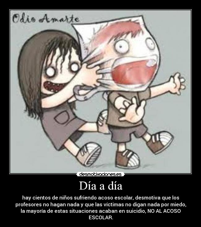 Día a día - hay cientos de niños sufriendo acoso escolar, desmotiva que los
profesores no hagan nada y que las víctimas no digan nada por miedo,
la mayoría de estas situaciones acaban en suicidio, NO AL ACOSO
ESCOLAR.