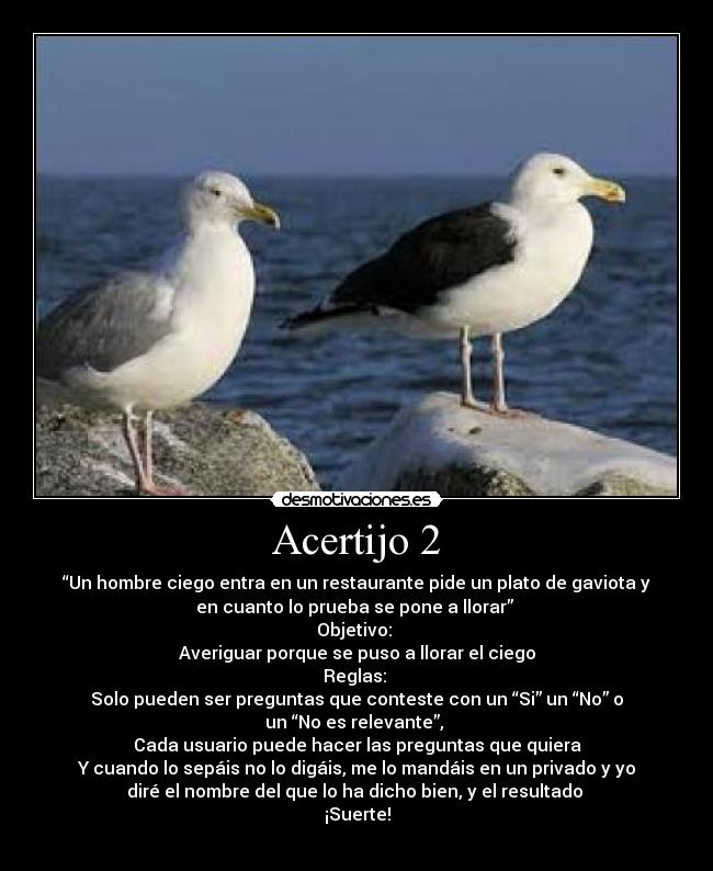 Acertijo 2 - “Un hombre ciego entra en un restaurante pide un plato de gaviota y
en cuanto lo prueba se pone a llorar” 
Objetivo: 
Averiguar porque se puso a llorar el ciego
Reglas: 
Solo pueden ser preguntas que conteste con un “Si” un “No” o
un “No es relevante”, 
Cada usuario puede hacer las preguntas que quiera
Y cuando lo sepáis no lo digáis, me lo mandáis en un privado y yo
diré el nombre del que lo ha dicho bien, y el resultado 
¡Suerte!
