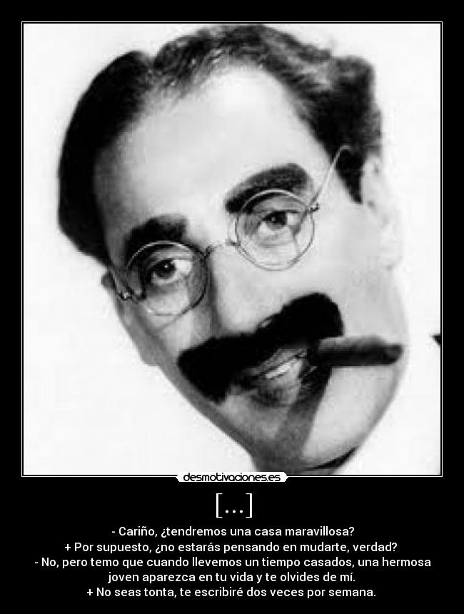 [...] - - Cariño, ¿tendremos una casa maravillosa?
+ Por supuesto, ¿no estarás pensando en mudarte, verdad? 
- No, pero temo que cuando llevemos un tiempo casados, una hermosa
joven aparezca en tu vida y te olvides de mí.
+ No seas tonta, te escribiré dos veces por semana. 