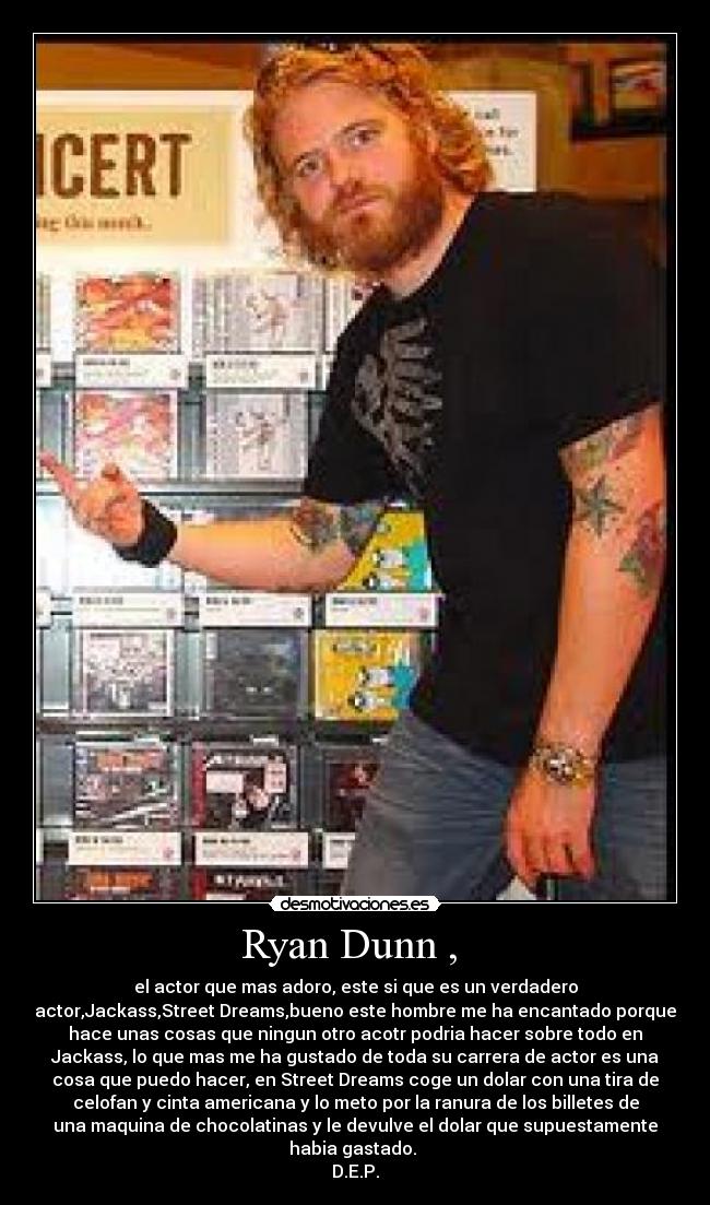 Ryan Dunn ,  - el actor que mas adoro, este si que es un verdadero
actor,Jackass,Street Dreams,bueno este hombre me ha encantado porque
hace unas cosas que ningun otro acotr podria hacer sobre todo en
Jackass, lo que mas me ha gustado de toda su carrera de actor es una
cosa que puedo hacer, en Street Dreams coge un dolar con una tira de
celofan y cinta americana y lo meto por la ranura de los billetes de
una maquina de chocolatinas y le devulve el dolar que supuestamente
habia gastado. 
D.E.P.