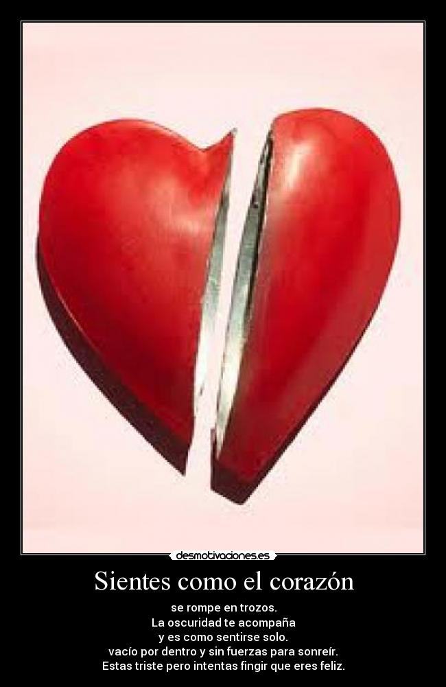 Sientes como el corazón - se rompe en trozos.
La oscuridad te acompaña
y es como sentirse solo.
vacío por dentro y sin fuerzas para sonreír.
Estas triste pero intentas fingir que eres feliz.