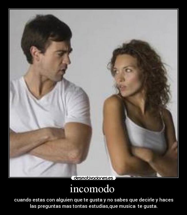 incomodo - cuando estas con alguien que te gusta y no sabes que decirle y haces
las preguntas mas tontas estudias,que musica te gusta.